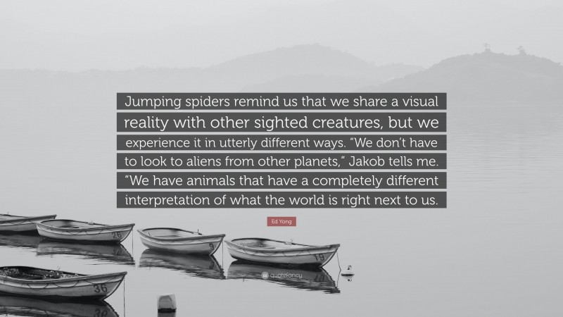 Ed Yong Quote: “Jumping spiders remind us that we share a visual reality with other sighted creatures, but we experience it in utterly different ways. “We don’t have to look to aliens from other planets,” Jakob tells me. “We have animals that have a completely different interpretation of what the world is right next to us.”