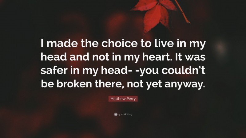 Matthew Perry Quote: “I made the choice to live in my head and not in my heart. It was safer in my head- -you couldn’t be broken there, not yet anyway.”