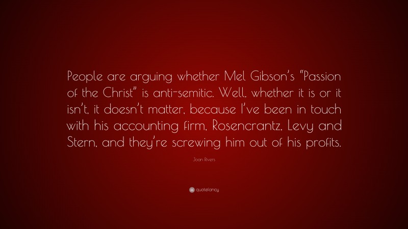 Joan Rivers Quote: “People are arguing whether Mel Gibson’s “Passion of the Christ” is anti-semitic. Well, whether it is or it isn’t, it doesn’t matter, because I’ve been in touch with his accounting firm, Rosencrantz, Levy and Stern, and they’re screwing him out of his profits.”
