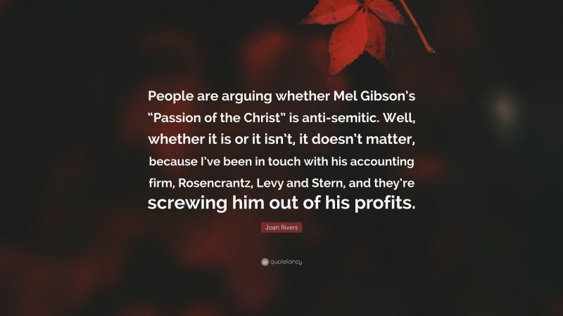 Joan Rivers Quote: “People are arguing whether Mel Gibson’s “Passion of the Christ” is anti-semitic. Well, whether it is or it isn’t, it doesn’t matter, because I’ve been in touch with his accounting firm, Rosencrantz, Levy and Stern, and they’re screwing him out of his profits.”