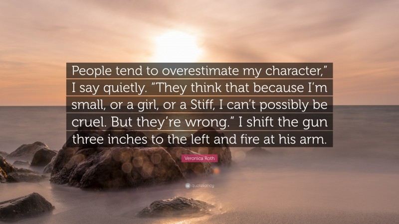 Veronica Roth Quote: “People tend to overestimate my character,” I say quietly. “They think that because I’m small, or a girl, or a Stiff, I can’t possibly be cruel. But they’re wrong.” I shift the gun three inches to the left and fire at his arm.”