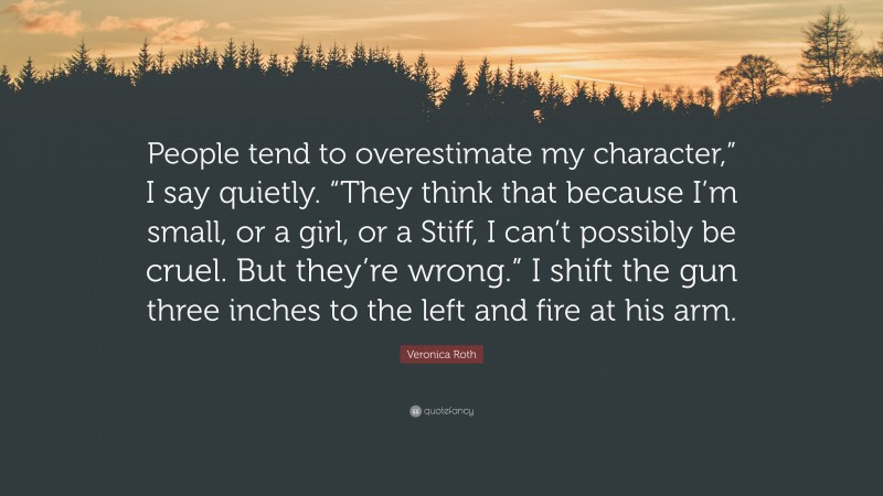 Veronica Roth Quote: “People tend to overestimate my character,” I say quietly. “They think that because I’m small, or a girl, or a Stiff, I can’t possibly be cruel. But they’re wrong.” I shift the gun three inches to the left and fire at his arm.”