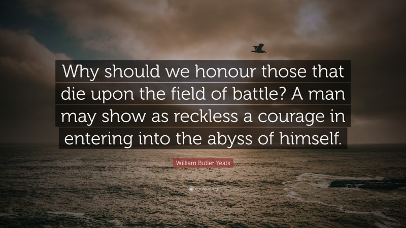 William Butler Yeats Quote: “Why should we honour those that die upon the field of battle? A man may show as reckless a courage in entering into the abyss of himself.”