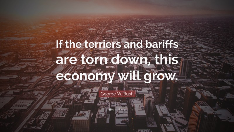 George W. Bush Quote: “If the terriers and bariffs are torn down, this economy will grow.”