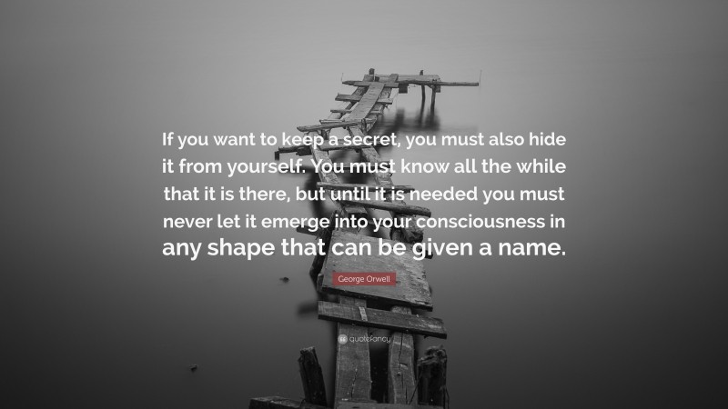 George Orwell Quote: “If you want to keep a secret, you must also hide it from yourself. You must know all the while that it is there, but until it is needed you must never let it emerge into your consciousness in any shape that can be given a name.”