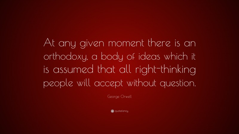 George Orwell Quote: “At any given moment there is an orthodoxy, a body of ideas which it is assumed that all right-thinking people will accept without question.”