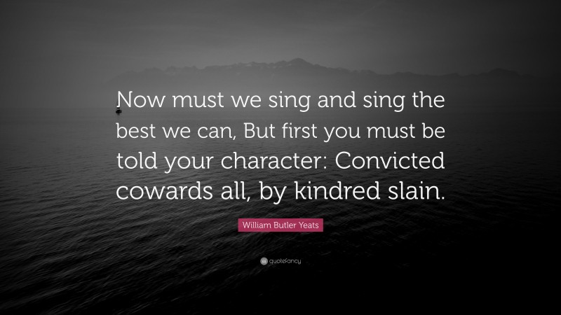 William Butler Yeats Quote: “Now must we sing and sing the best we can, But first you must be told your character: Convicted cowards all, by kindred slain.”