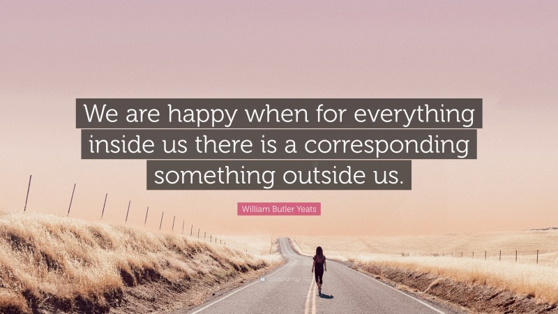 William Butler Yeats Quote: “We are happy when for everything inside us there is a corresponding something outside us.”