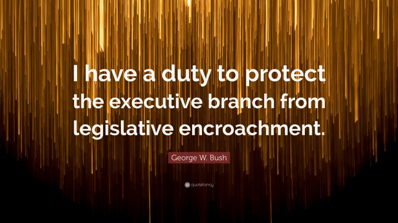 George W. Bush Quote: “I have a duty to protect the executive branch from legislative encroachment.”