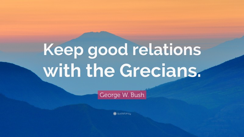 George W. Bush Quote: “Keep good relations with the Grecians.”