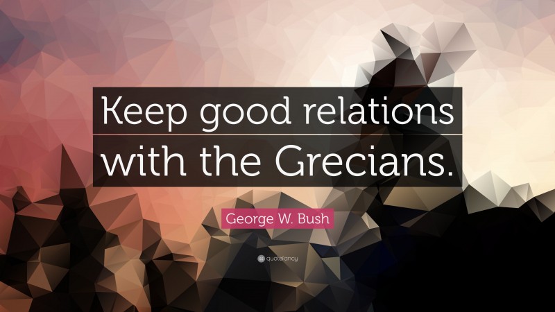 George W. Bush Quote: “Keep good relations with the Grecians.”