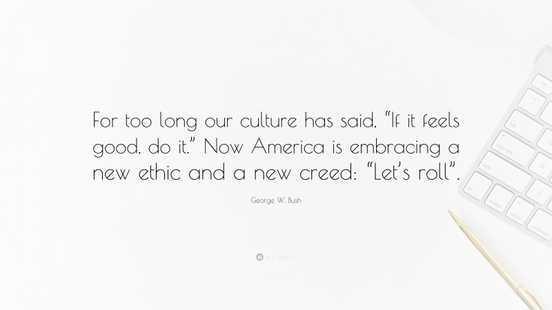 George W. Bush Quote: “For too long our culture has said, “If it feels good, do it.” Now America is embracing a new ethic and a new creed: “Let’s roll”.”