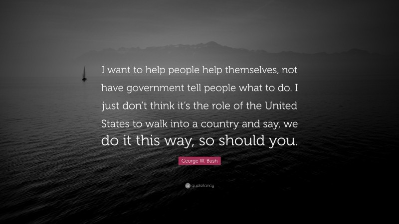 George W. Bush Quote: “I want to help people help themselves, not have government tell people what to do. I just don’t think it’s the role of the United States to walk into a country and say, we do it this way, so should you.”