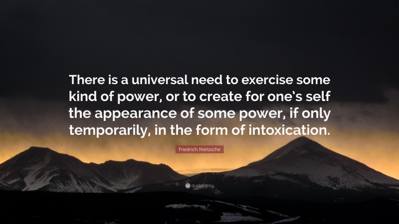 Friedrich Nietzsche Quote: “There is a universal need to exercise some kind of power, or to create for one’s self the appearance of some power, if only temporarily, in the form of intoxication.”