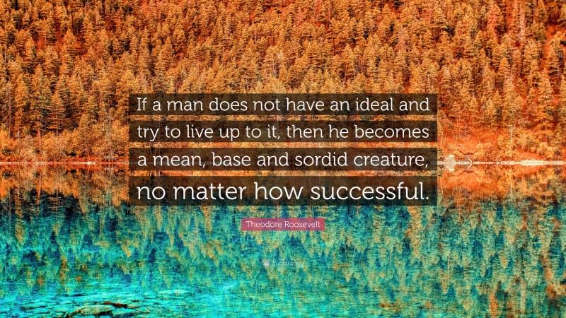 Theodore Roosevelt Quote: “If a man does not have an ideal and try to live up to it, then he becomes a mean, base and sordid creature, no matter how successful.”