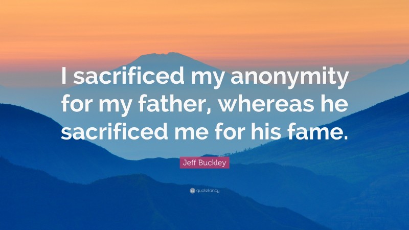 Jeff Buckley Quote: “I sacrificed my anonymity for my father, whereas he sacrificed me for his fame.”