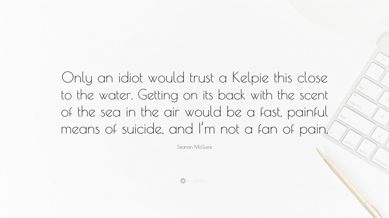 Seanan McGuire Quote: “Only an idiot would trust a Kelpie this close to the water. Getting on its back with the scent of the sea in the air would be a fast, painful means of suicide, and I’m not a fan of pain.”