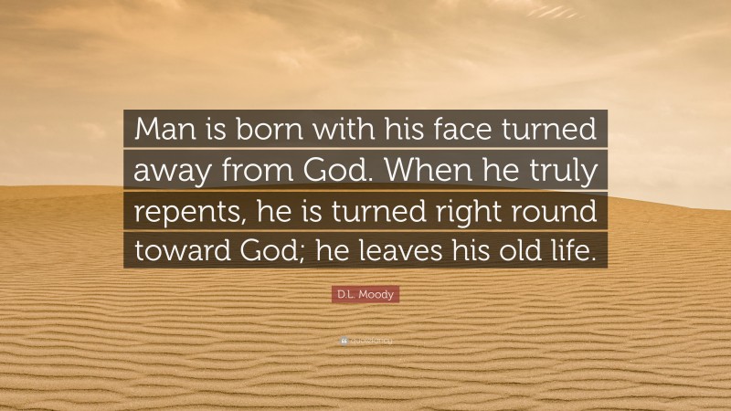 D.L. Moody Quote: “Man is born with his face turned away from God. When he truly repents, he is turned right round toward God; he leaves his old life.”