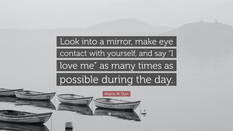 Wayne W. Dyer Quote: “Look into a mirror, make eye contact with yourself, and say “I love me” as many times as possible during the day.”