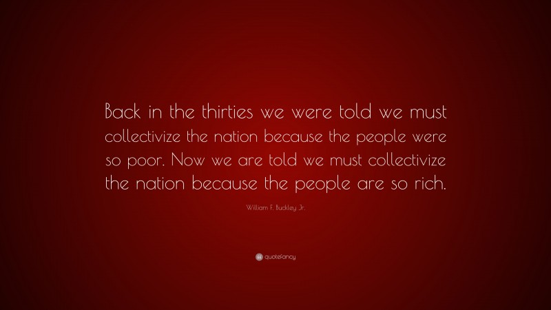 William F. Buckley Jr. Quote: “Back in the thirties we were told we must collectivize the nation because the people were so poor. Now we are told we must collectivize the nation because the people are so rich.”