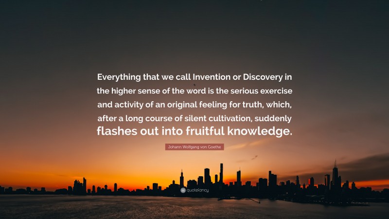 Johann Wolfgang von Goethe Quote: “Everything that we call Invention or Discovery in the higher sense of the word is the serious exercise and activity of an original feeling for truth, which, after a long course of silent cultivation, suddenly flashes out into fruitful knowledge.”
