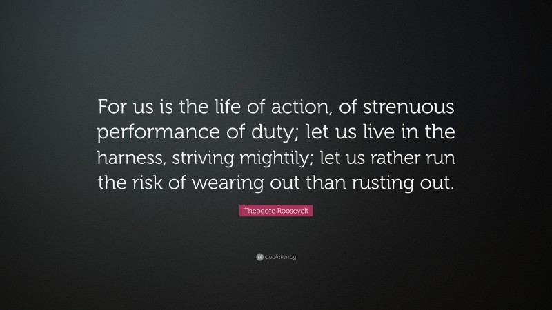 Theodore Roosevelt Quote: “For us is the life of action, of strenuous performance of duty; let us live in the harness, striving mightily; let us rather run the risk of wearing out than rusting out.”