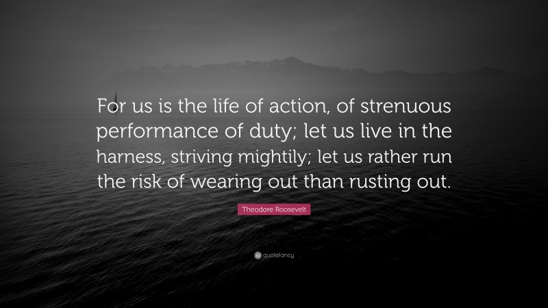 Theodore Roosevelt Quote: “For us is the life of action, of strenuous performance of duty; let us live in the harness, striving mightily; let us rather run the risk of wearing out than rusting out.”