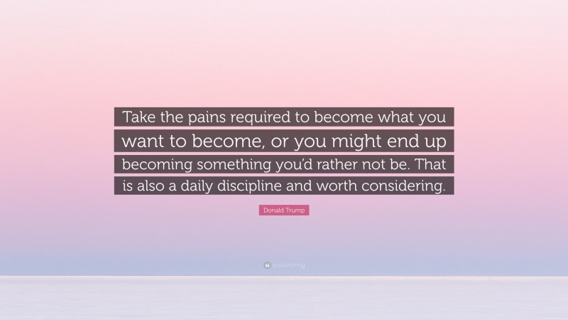 Donald Trump Quote: “Take the pains required to become what you want to become, or you might end up becoming something you’d rather not be. That is also a daily discipline and worth considering.”