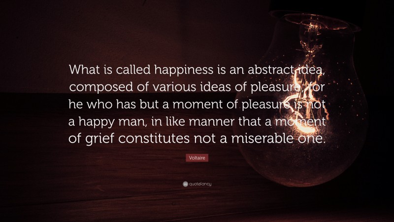 Voltaire Quote: “What is called happiness is an abstract idea, composed of various ideas of pleasure; for he who has but a moment of pleasure is not a happy man, in like manner that a moment of grief constitutes not a miserable one.”