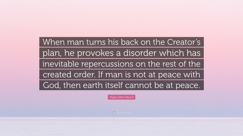 Pope John Paul II Quote: “When man turns his back on the Creator’s plan, he provokes a disorder which has inevitable repercussions on the rest of the created order. If man is not at peace with God, then earth itself cannot be at peace.”
