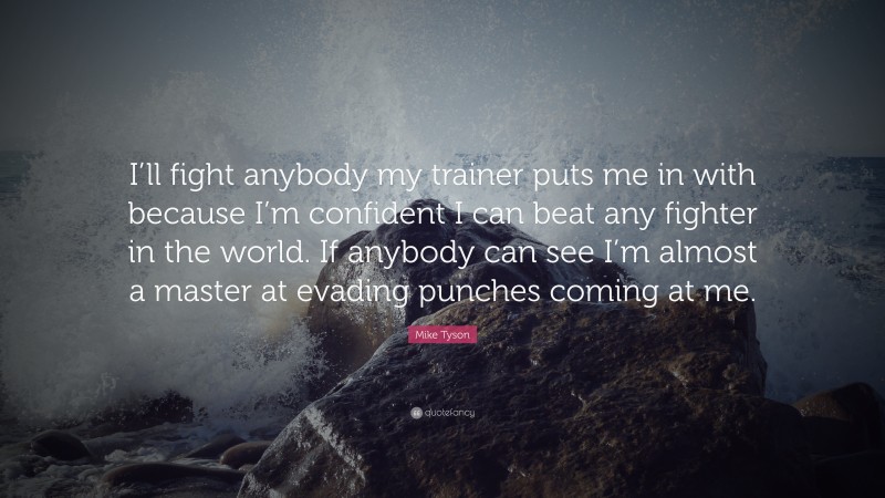 Mike Tyson Quote: “I’ll fight anybody my trainer puts me in with because I’m confident I can beat any fighter in the world. If anybody can see I’m almost a master at evading punches coming at me.”