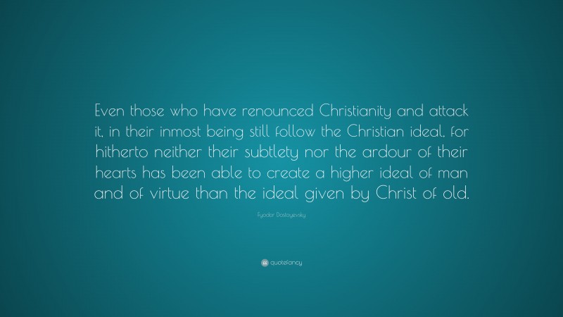 Fyodor Dostoyevsky Quote: “Even those who have renounced Christianity and attack it, in their inmost being still follow the Christian ideal, for hitherto neither their subtlety nor the ardour of their hearts has been able to create a higher ideal of man and of virtue than the ideal given by Christ of old.”