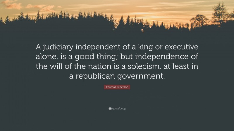 Thomas Jefferson Quote: “A judiciary independent of a king or executive alone, is a good thing; but independence of the will of the nation is a solecism, at least in a republican government.”