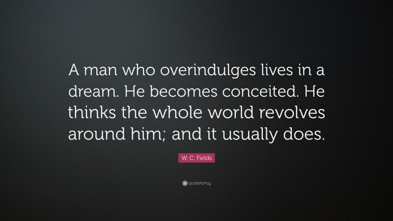 W. C. Fields Quote: “A man who overindulges lives in a dream. He becomes conceited. He thinks the whole world revolves around him; and it usually does.”