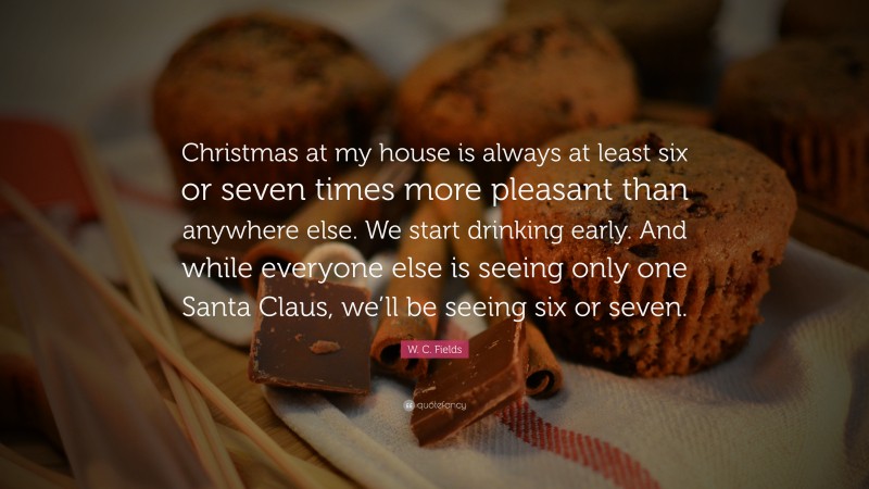 W. C. Fields Quote: “Christmas at my house is always at least six or seven times more pleasant than anywhere else. We start drinking early. And while everyone else is seeing only one Santa Claus, we’ll be seeing six or seven.”