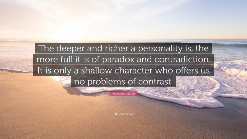 Madeleine L'Engle Quote: “The deeper and richer a personality is, the more full it is of paradox and contradiction. It is only a shallow character who offers us no problems of contrast.”
