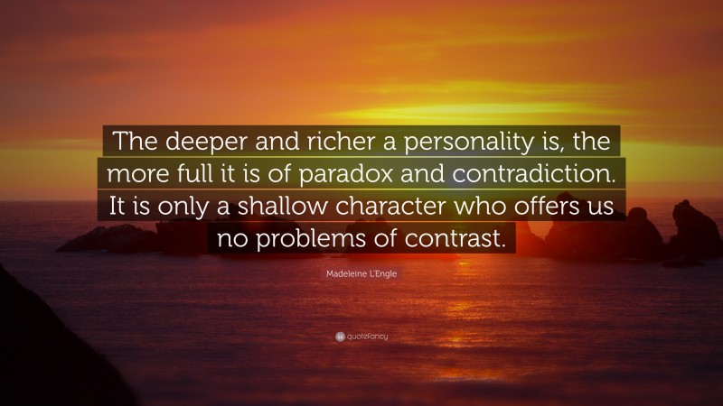 Madeleine L'Engle Quote: “The deeper and richer a personality is, the more full it is of paradox and contradiction. It is only a shallow character who offers us no problems of contrast.”