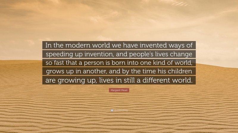 Margaret Mead Quote: “In the modern world we have invented ways of speeding up invention, and people’s lives change so fast that a person is born into one kind of world, grows up in another, and by the time his children are growing up, lives in still a different world.”