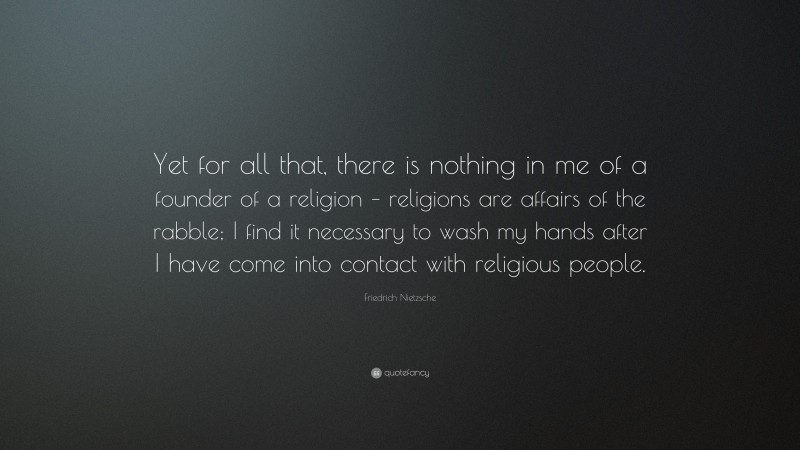 Friedrich Nietzsche Quote: “Yet for all that, there is nothing in me of a founder of a religion – religions are affairs of the rabble; I find it necessary to wash my hands after I have come into contact with religious people.”
