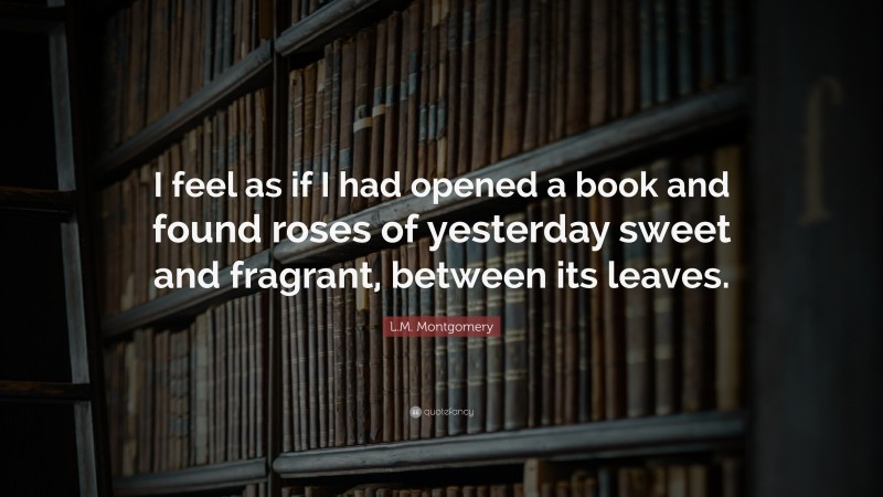 L.M. Montgomery Quote: “I feel as if I had opened a book and found roses of yesterday sweet and fragrant, between its leaves.”
