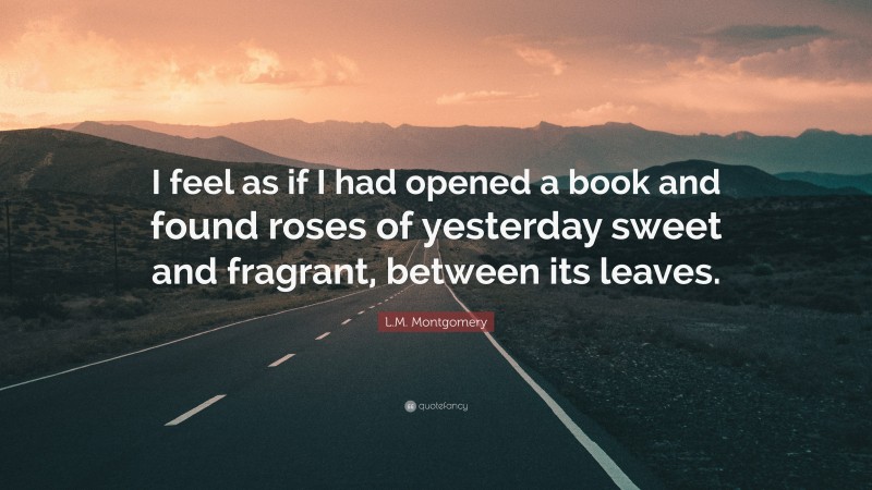 L.M. Montgomery Quote: “I feel as if I had opened a book and found roses of yesterday sweet and fragrant, between its leaves.”