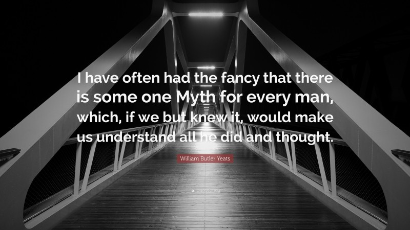 William Butler Yeats Quote: “I have often had the fancy that there is some one Myth for every man, which, if we but knew it, would make us understand all he did and thought.”