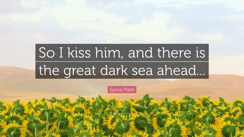 Sylvia Plath Quote: “So I kiss him, and there is the great dark sea ahead...”