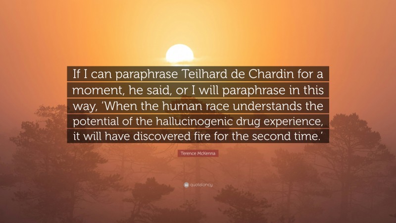 Terence McKenna Quote: “If I can paraphrase Teilhard de Chardin for a moment, he said, or I will paraphrase in this way, ‘When the human race understands the potential of the hallucinogenic drug experience, it will have discovered fire for the second time.’”
