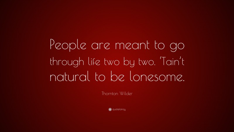 Thornton Wilder Quote: “People are meant to go through life two by two. ‘Tain’t natural to be lonesome.”