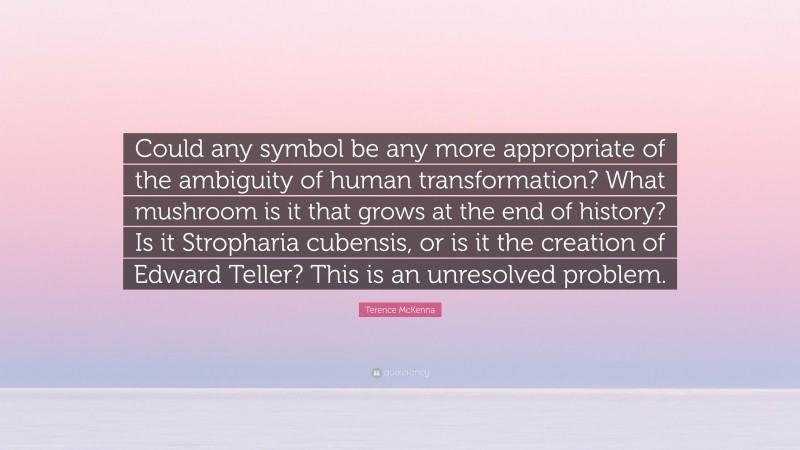 Terence McKenna Quote: “Could any symbol be any more appropriate of the ambiguity of human transformation? What mushroom is it that grows at the end of history? Is it Stropharia cubensis, or is it the creation of Edward Teller? This is an unresolved problem.”