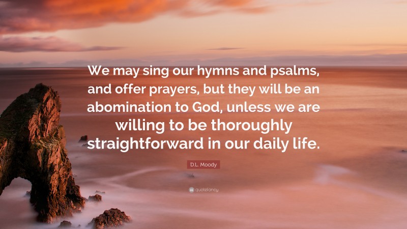 D.L. Moody Quote: “We may sing our hymns and psalms, and offer prayers, but they will be an abomination to God, unless we are willing to be thoroughly straightforward in our daily life.”
