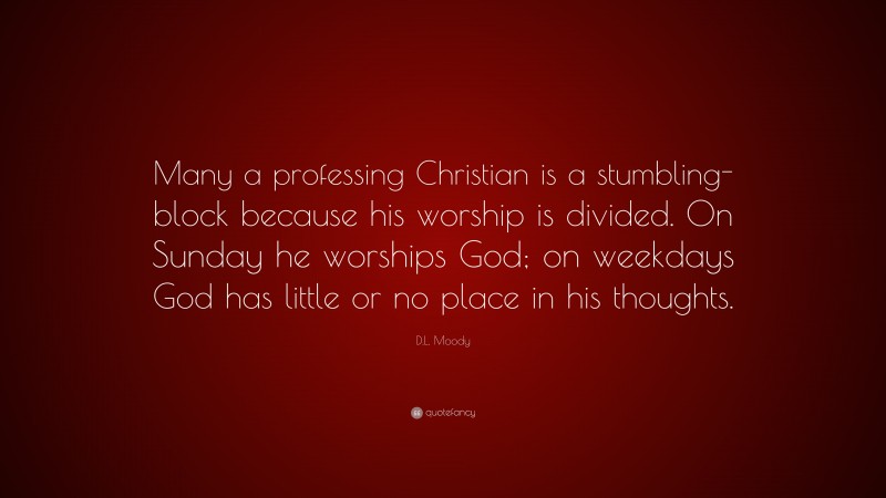 D.L. Moody Quote: “Many a professing Christian is a stumbling-block because his worship is divided. On Sunday he worships God; on weekdays God has little or no place in his thoughts.”