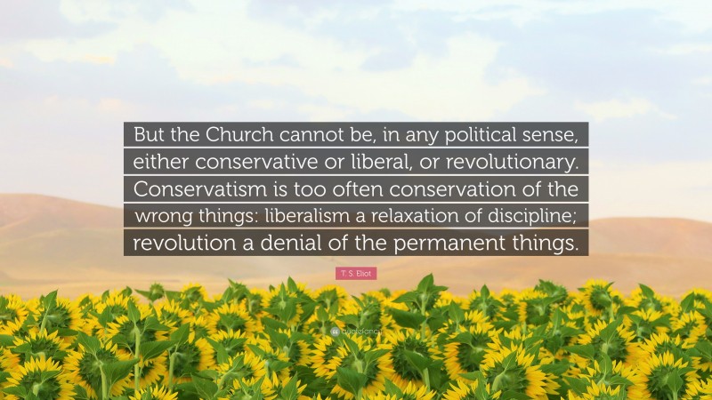 T. S. Eliot Quote: “But the Church cannot be, in any political sense, either conservative or liberal, or revolutionary. Conservatism is too often conservation of the wrong things: liberalism a relaxation of discipline; revolution a denial of the permanent things.”