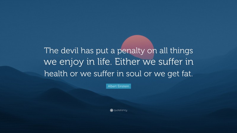 Albert Einstein Quote: “The devil has put a penalty on all things we enjoy in life. Either we suffer in health or we suffer in soul or we get fat.”